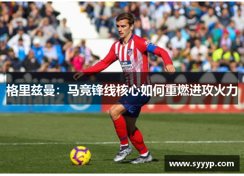 格里兹曼:马竞锋线核心如何重燃进攻火力 格里兹曼:马竞锋线核心如何重燃进攻火力
