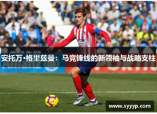 安托万·格里兹曼:马竞锋线的新领袖与战略支柱 安托万·格里兹曼:马竞锋线的新领袖与战略支柱
