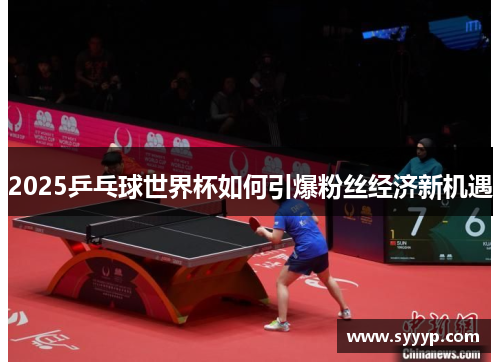 2025乒乓球世界杯如何引爆粉丝经济新机遇 2025乒乓球世界杯如何引爆粉丝经济新机遇